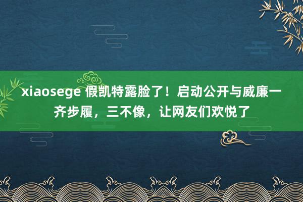 xiaosege 假凯特露脸了！启动公开与威廉一齐步履，三不像，让网友们欢悦了