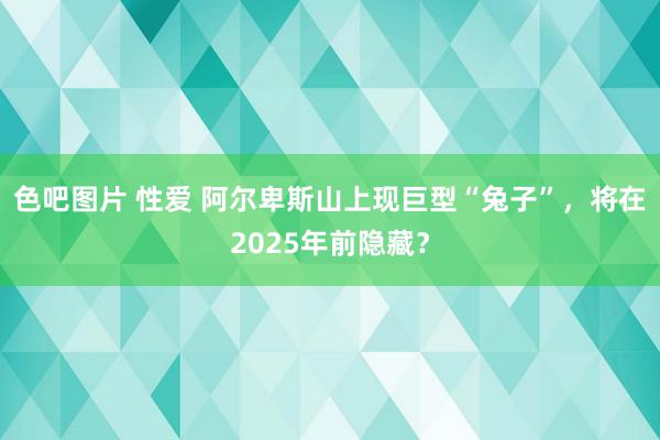 色吧图片 性爱 阿尔卑斯山上现巨型“兔子”，将在2025年前隐藏？