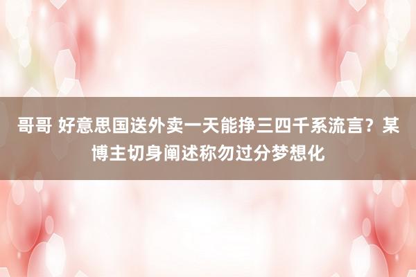 哥哥 好意思国送外卖一天能挣三四千系流言？某博主切身阐述称勿过分梦想化