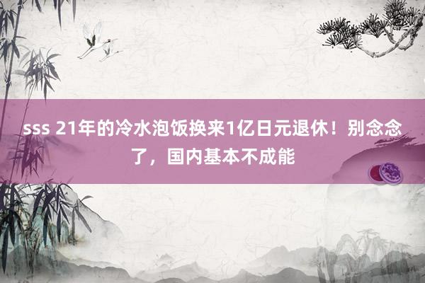 sss 21年的冷水泡饭换来1亿日元退休！别念念了，国内基本不成能