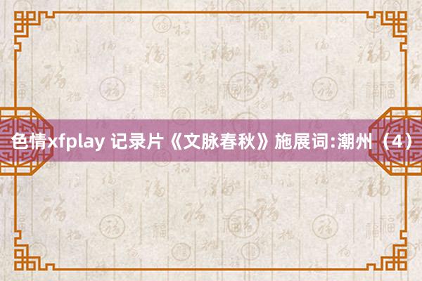 色情xfplay 记录片《文脉春秋》施展词:潮州（4）