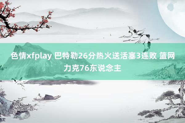色情xfplay 巴特勒26分热火送活塞3连败 篮网力克76东说念主