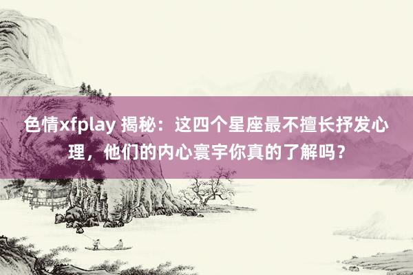 色情xfplay 揭秘：这四个星座最不擅长抒发心理，他们的内心寰宇你真的了解吗？