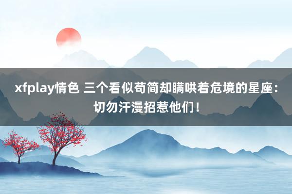 xfplay情色 三个看似苟简却瞒哄着危境的星座：切勿汗漫招惹他们！