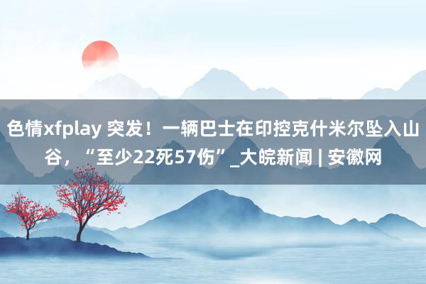 色情xfplay 突发！一辆巴士在印控克什米尔坠入山谷，“至少22死57伤”_大皖新闻 | 安徽网