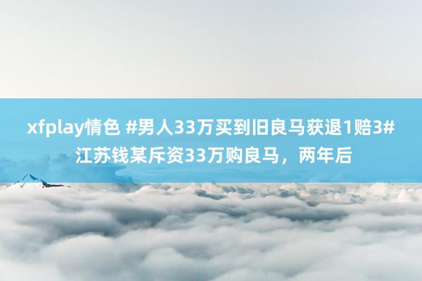 xfplay情色 #男人33万买到旧良马获退1赔3# 江苏钱某斥资33万购良马，两年后
