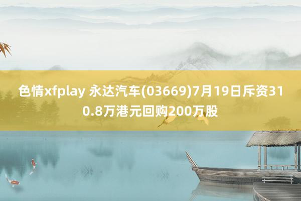 色情xfplay 永达汽车(03669)7月19日斥资310.8万港元回购200万股
