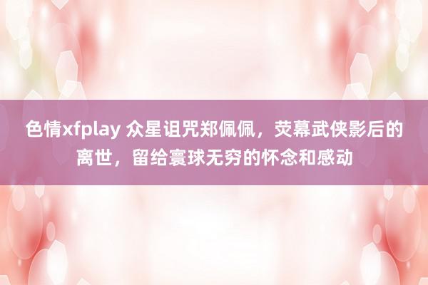 色情xfplay 众星诅咒郑佩佩，荧幕武侠影后的离世，留给寰球无穷的怀念和感动
