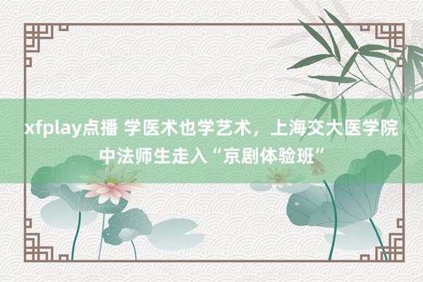 xfplay点播 学医术也学艺术，上海交大医学院中法师生走入“京剧体验班”