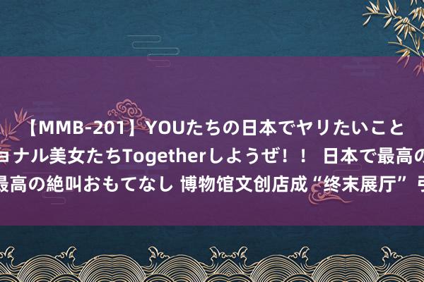 【MMB-201】YOUたちの日本でヤリたいこと 奇跡のインターナショナル美女たちTogetherしようぜ！！ 日本で最高の絶叫おもてなし 博物馆文创店成“终末展厅” 引诱公众带“文物”回家