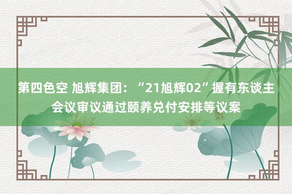 第四色空 旭辉集团：“21旭辉02”握有东谈主会议审议通过颐养兑付安排等议案