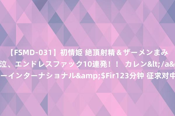 【FSMD-031】初情姫 絶頂射精＆ザーメンまみれ顔射ぶっかけ号泣、エンドレスファック10連発！！ カレン</a>2012-12-06アルファーインターナショナル&$Fir123分钟 征求对中共中央对于进一步全面长远雠校、鼓励中国式当代化的决定的认识，中共中央召开党外东谈主士茶话会，习近平主抓并发表遑急谈话