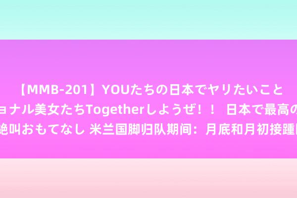 【MMB-201】YOUたちの日本でヤリたいこと 奇跡のインターナショナル美女たちTogetherしようぜ！！ 日本で最高の絶叫おもてなし 米兰国脚归队期间：月底和月初接踵回顾，莫拉塔8月5日最迟归队