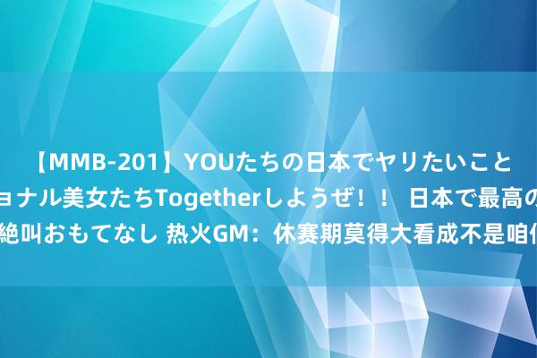【MMB-201】YOUたちの日本でヤリたいこと 奇跡のインターナショナル美女たちTogetherしようぜ！！ 日本で最高の絶叫おもてなし 热火GM：休赛期莫得大看成不是咱们专诚为之 而是因为不得不尔