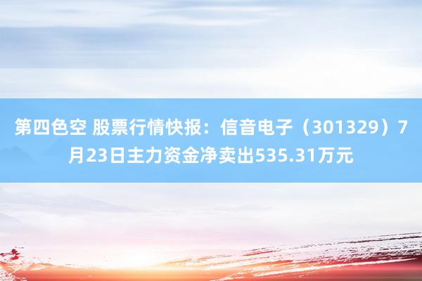 第四色空 股票行情快报：信音电子（301329）7月23日主力资金净卖出535.31万元