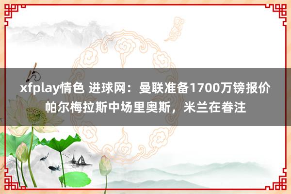 xfplay情色 进球网：曼联准备1700万镑报价帕尔梅拉斯中场里奥斯，米兰在眷注