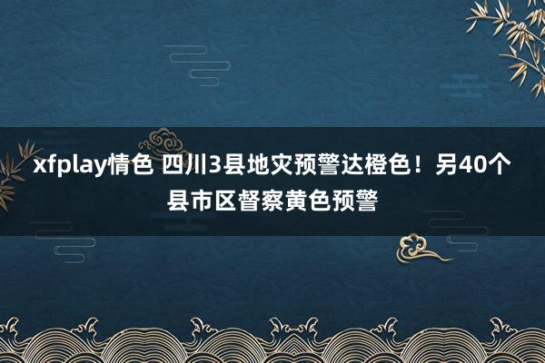 xfplay情色 四川3县地灾预警达橙色！另40个县市区督察黄色预警