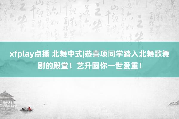 xfplay点播 北舞中式|恭喜项同学踏入北舞歌舞剧的殿堂！艺升圆你一世爱重！