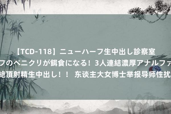 【TCD-118】ニューハーフ生中出し診察室 異常勃起したニューハーフのペニクリが餌食になる！3人連結濃厚アナルファック快感絶頂射精生中出し！！ 东谈主大女博士举报导师性扰攘事件后续，背后的壮烈你思象不到