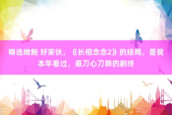 精选嫩鲍 好家伙，《长相念念2》的结局，是我本年看过，最刀心刀肺的剧终