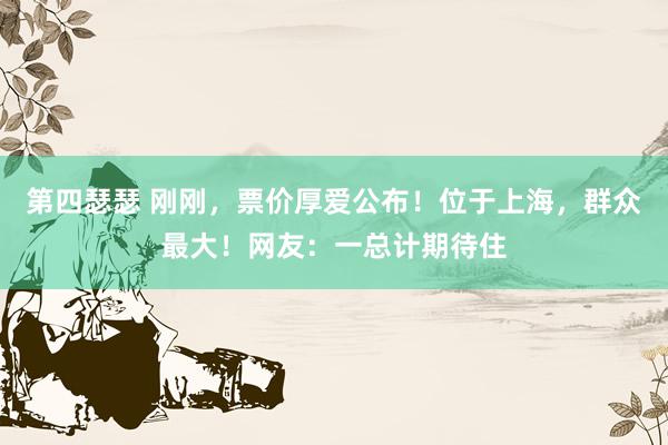 第四瑟瑟 刚刚，票价厚爱公布！位于上海，群众最大！网友：一总计期待住