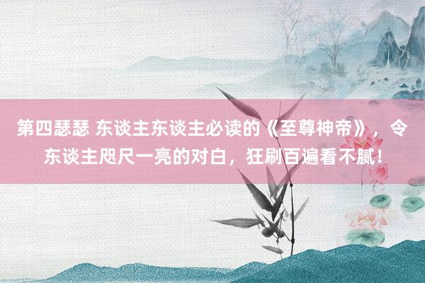 第四瑟瑟 东谈主东谈主必读的《至尊神帝》，令东谈主咫尺一亮的对白，狂刷百遍看不腻！