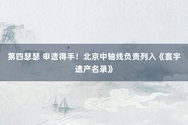 第四瑟瑟 申遗得手！北京中轴线负责列入《寰宇遗产名录》