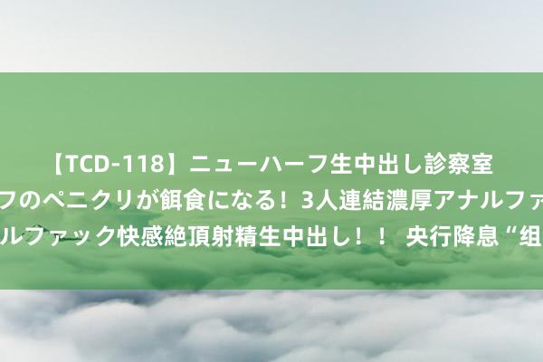 【TCD-118】ニューハーフ生中出し診察室 異常勃起したニューハーフのペニクリが餌食になる！3人連結濃厚アナルファック快感絶頂射精生中出し！！ 央行降息“组合拳”如何搅拌商场