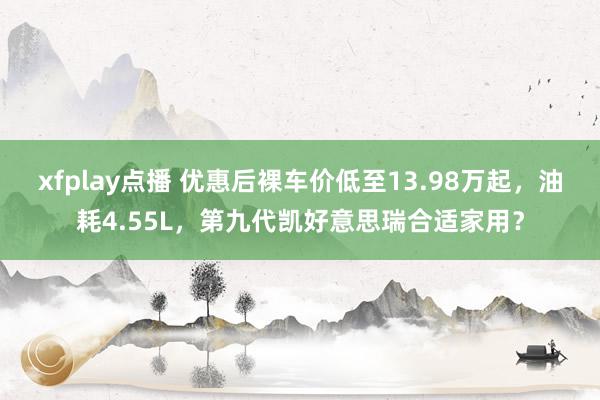 xfplay点播 优惠后裸车价低至13.98万起，油耗4.55L，第九代凯好意思瑞合适家用？