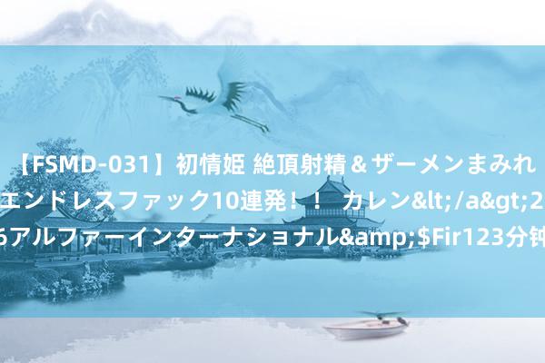 【FSMD-031】初情姫 絶頂射精＆ザーメンまみれ顔射ぶっかけ号泣、エンドレスファック10連発！！ カレン</a>2012-12-06アルファーインターナショナル&$Fir123分钟 东丰｜好意思出身活新颜料