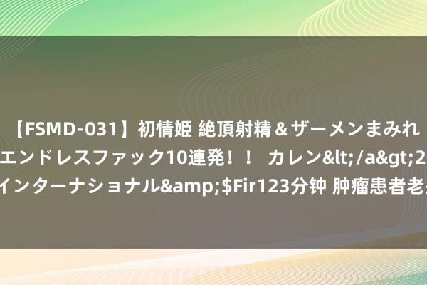 【FSMD-031】初情姫 絶頂射精＆ザーメンまみれ顔射ぶっかけ号泣、エンドレスファック10連発！！ カレン</a>2012-12-06アルファーインターナショナル&$Fir123分钟 肿瘤患者老是困倦无力？群众教你这么吃，很解“乏”