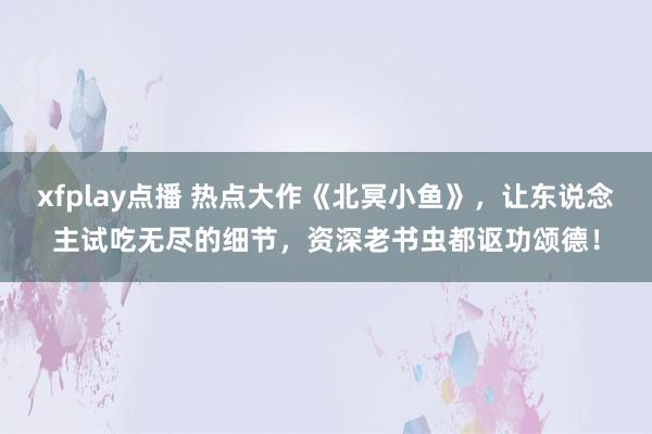 xfplay点播 热点大作《北冥小鱼》，让东说念主试吃无尽的细节，资深老书虫都讴功颂德！