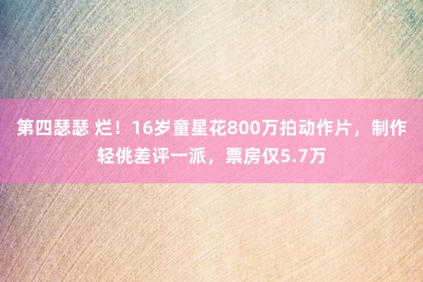 第四瑟瑟 烂！16岁童星花800万拍动作片，制作轻佻差评一派，票房仅5.7万