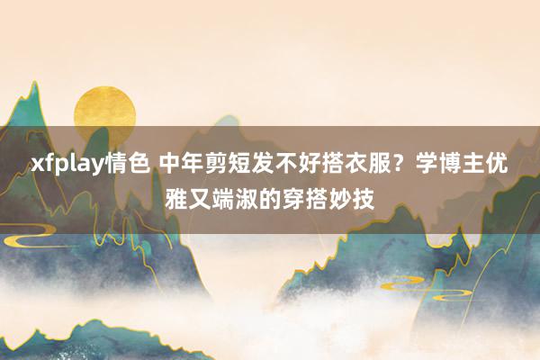 xfplay情色 中年剪短发不好搭衣服？学博主优雅又端淑的穿搭妙技