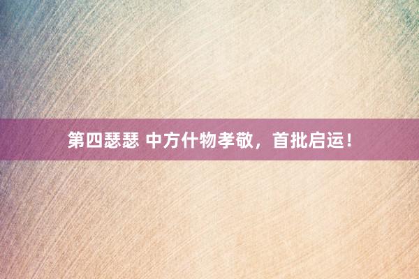 第四瑟瑟 中方什物孝敬，首批启运！