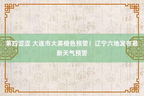 第四涩涩 大连市大雾橙色预警！辽宁六地发布最新天气预警