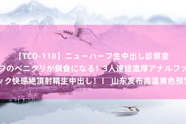 【TCD-118】ニューハーフ生中出し診察室 異常勃起したニューハーフのペニクリが餌食になる！3人連結濃厚アナルファック快感絶頂射精生中出し！！ 山东发布高温黄色预警，全省大部地区35～37℃