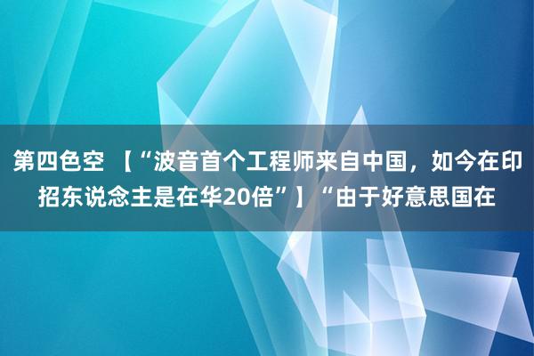 第四色空 【“波音首个工程师来自中国，如今在印招东说念主是在华20倍”】“由于好意思国在