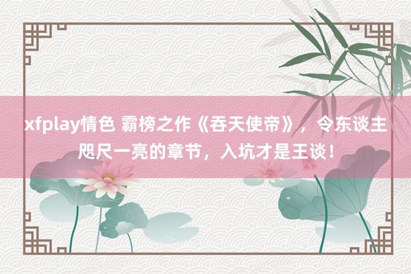 xfplay情色 霸榜之作《吞天使帝》，令东谈主咫尺一亮的章节，入坑才是王谈！