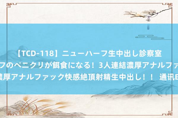 【TCD-118】ニューハーフ生中出し診察室 異常勃起したニューハーフのペニクリが餌食になる！3人連結濃厚アナルファック快感絶頂射精生中出し！！ 通讯ETF大跌点评