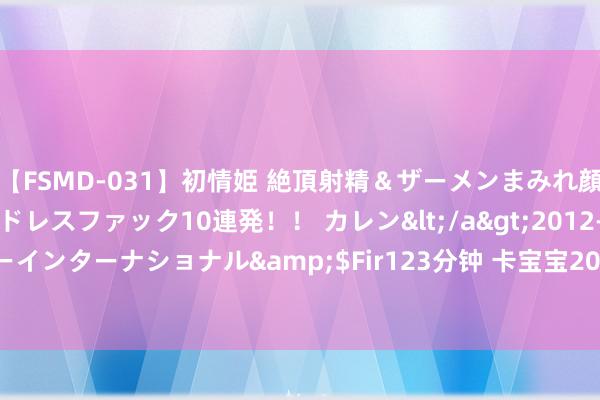 【FSMD-031】初情姫 絶頂射精＆ザーメンまみれ顔射ぶっかけ号泣、エンドレスファック10連発！！ カレン</a>2012-12-06アルファーインターナショナル&$Fir123分钟 卡宝宝2020年耗费67.43万 银行手续费下落
