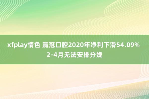 xfplay情色 赢冠口腔2020年净利下滑54.09% 2-4月无法安排分娩