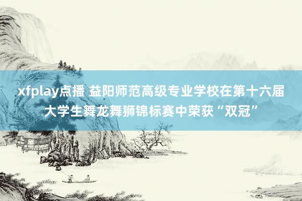 xfplay点播 益阳师范高级专业学校在第十六届大学生舞龙舞狮锦标赛中荣获“双冠”