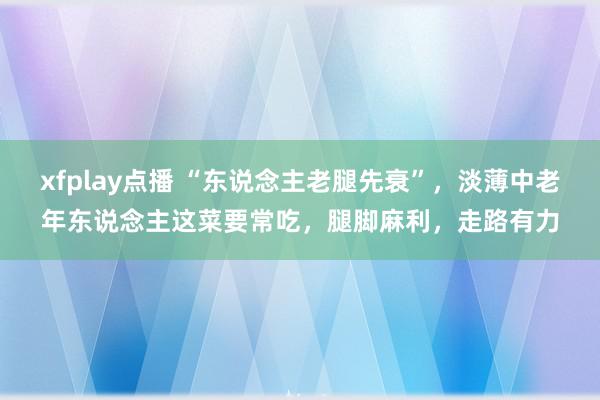 xfplay点播 “东说念主老腿先衰”，淡薄中老年东说念主这菜要常吃，腿脚麻利，走路有力