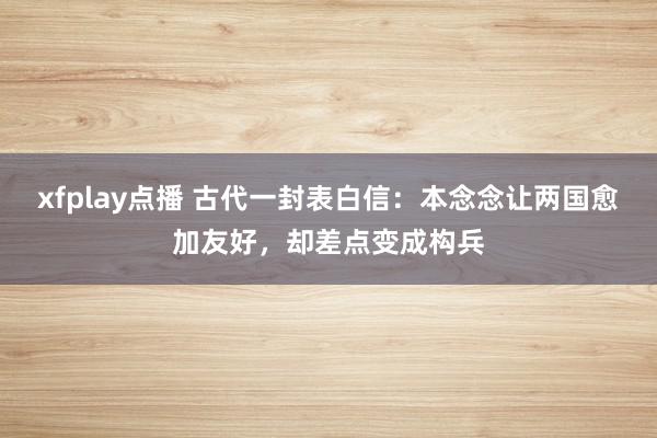 xfplay点播 古代一封表白信：本念念让两国愈加友好，却差点变成构兵