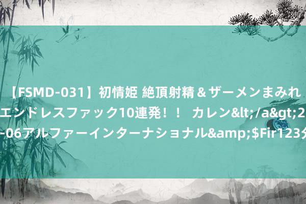 【FSMD-031】初情姫 絶頂射精＆ザーメンまみれ顔射ぶっかけ号泣、エンドレスファック10連発！！ カレン</a>2012-12-06アルファーインターナショナル&$Fir123分钟 PP多头增握幅度较大