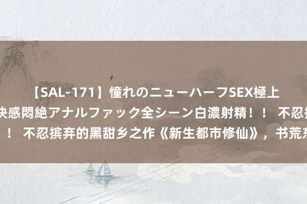 【SAL-171】憧れのニューハーフSEX極上射精タイム イキまくり快感悶絶アナルファック全シーン白濃射精！！ 不忍摈弃的黑甜乡之作《新生都市修仙》，书荒东说念主速速储藏
