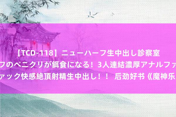 【TCD-118】ニューハーフ生中出し診察室 異常勃起したニューハーフのペニクリが餌食になる！3人連結濃厚アナルファック快感絶頂射精生中出し！！ 后劲好书《魔神乐土》，好评如潮圮绝错过