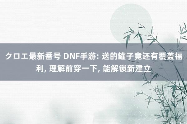 クロエ最新番号 DNF手游: 送的罐子竟还有覆盖福利, 理解前穿一下, 能解锁新建立