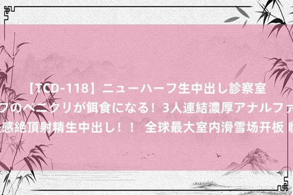 【TCD-118】ニューハーフ生中出し診察室 異常勃起したニューハーフのペニクリが餌食になる！3人連結濃厚アナルファック快感絶頂射精生中出し！！ 全球最大室内滑雪场开板 临港提速千万级客流流量进口修复
